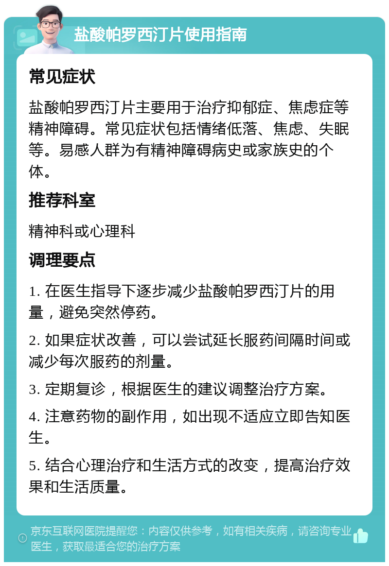 盐酸帕罗西汀片使用指南 常见症状 盐酸帕罗西汀片主要用于治疗抑郁症、焦虑症等精神障碍。常见症状包括情绪低落、焦虑、失眠等。易感人群为有精神障碍病史或家族史的个体。 推荐科室 精神科或心理科 调理要点 1. 在医生指导下逐步减少盐酸帕罗西汀片的用量，避免突然停药。 2. 如果症状改善，可以尝试延长服药间隔时间或减少每次服药的剂量。 3. 定期复诊，根据医生的建议调整治疗方案。 4. 注意药物的副作用，如出现不适应立即告知医生。 5. 结合心理治疗和生活方式的改变，提高治疗效果和生活质量。