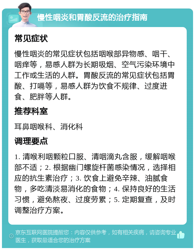 慢性咽炎和胃酸反流的治疗指南 常见症状 慢性咽炎的常见症状包括咽喉部异物感、咽干、咽痒等，易感人群为长期吸烟、空气污染环境中工作或生活的人群。胃酸反流的常见症状包括胃酸、打嗝等，易感人群为饮食不规律、过度进食、肥胖等人群。 推荐科室 耳鼻咽喉科、消化科 调理要点 1. 清喉利咽颗粒口服、清咽滴丸含服，缓解咽喉部不适；2. 根据幽门螺旋杆菌感染情况，选择相应的抗生素治疗；3. 饮食上避免辛辣、油腻食物，多吃清淡易消化的食物；4. 保持良好的生活习惯，避免熬夜、过度劳累；5. 定期复查，及时调整治疗方案。