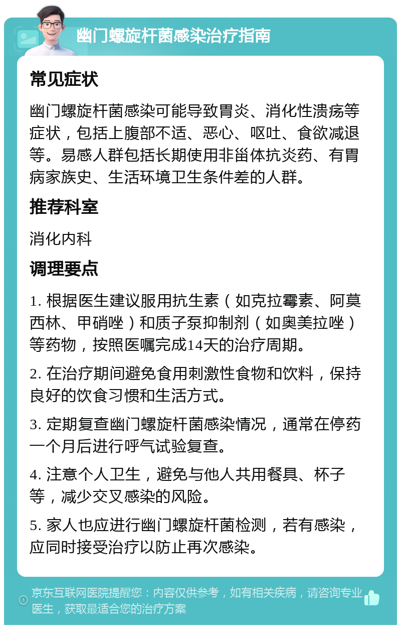 幽门螺旋杆菌感染治疗指南 常见症状 幽门螺旋杆菌感染可能导致胃炎、消化性溃疡等症状，包括上腹部不适、恶心、呕吐、食欲减退等。易感人群包括长期使用非甾体抗炎药、有胃病家族史、生活环境卫生条件差的人群。 推荐科室 消化内科 调理要点 1. 根据医生建议服用抗生素（如克拉霉素、阿莫西林、甲硝唑）和质子泵抑制剂（如奥美拉唑）等药物，按照医嘱完成14天的治疗周期。 2. 在治疗期间避免食用刺激性食物和饮料，保持良好的饮食习惯和生活方式。 3. 定期复查幽门螺旋杆菌感染情况，通常在停药一个月后进行呼气试验复查。 4. 注意个人卫生，避免与他人共用餐具、杯子等，减少交叉感染的风险。 5. 家人也应进行幽门螺旋杆菌检测，若有感染，应同时接受治疗以防止再次感染。