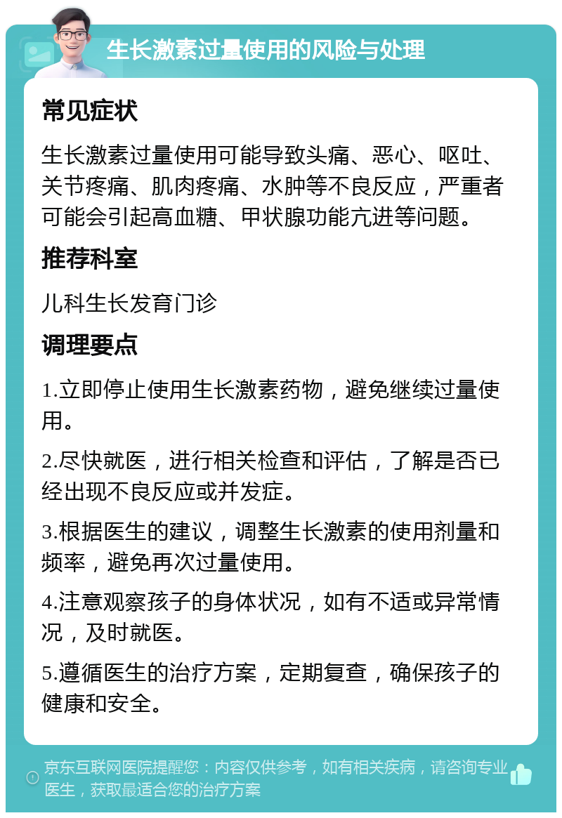 生长激素过量使用的风险与处理 常见症状 生长激素过量使用可能导致头痛、恶心、呕吐、关节疼痛、肌肉疼痛、水肿等不良反应，严重者可能会引起高血糖、甲状腺功能亢进等问题。 推荐科室 儿科生长发育门诊 调理要点 1.立即停止使用生长激素药物，避免继续过量使用。 2.尽快就医，进行相关检查和评估，了解是否已经出现不良反应或并发症。 3.根据医生的建议，调整生长激素的使用剂量和频率，避免再次过量使用。 4.注意观察孩子的身体状况，如有不适或异常情况，及时就医。 5.遵循医生的治疗方案，定期复查，确保孩子的健康和安全。