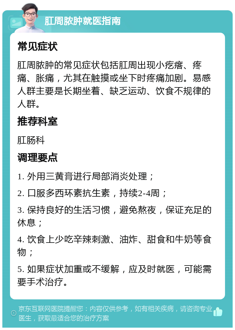 肛周脓肿就医指南 常见症状 肛周脓肿的常见症状包括肛周出现小疙瘩、疼痛、胀痛，尤其在触摸或坐下时疼痛加剧。易感人群主要是长期坐着、缺乏运动、饮食不规律的人群。 推荐科室 肛肠科 调理要点 1. 外用三黄膏进行局部消炎处理； 2. 口服多西环素抗生素，持续2-4周； 3. 保持良好的生活习惯，避免熬夜，保证充足的休息； 4. 饮食上少吃辛辣刺激、油炸、甜食和牛奶等食物； 5. 如果症状加重或不缓解，应及时就医，可能需要手术治疗。