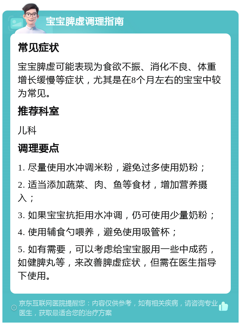 宝宝脾虚调理指南 常见症状 宝宝脾虚可能表现为食欲不振、消化不良、体重增长缓慢等症状，尤其是在8个月左右的宝宝中较为常见。 推荐科室 儿科 调理要点 1. 尽量使用水冲调米粉，避免过多使用奶粉； 2. 适当添加蔬菜、肉、鱼等食材，增加营养摄入； 3. 如果宝宝抗拒用水冲调，仍可使用少量奶粉； 4. 使用辅食勺喂养，避免使用吸管杯； 5. 如有需要，可以考虑给宝宝服用一些中成药，如健脾丸等，来改善脾虚症状，但需在医生指导下使用。