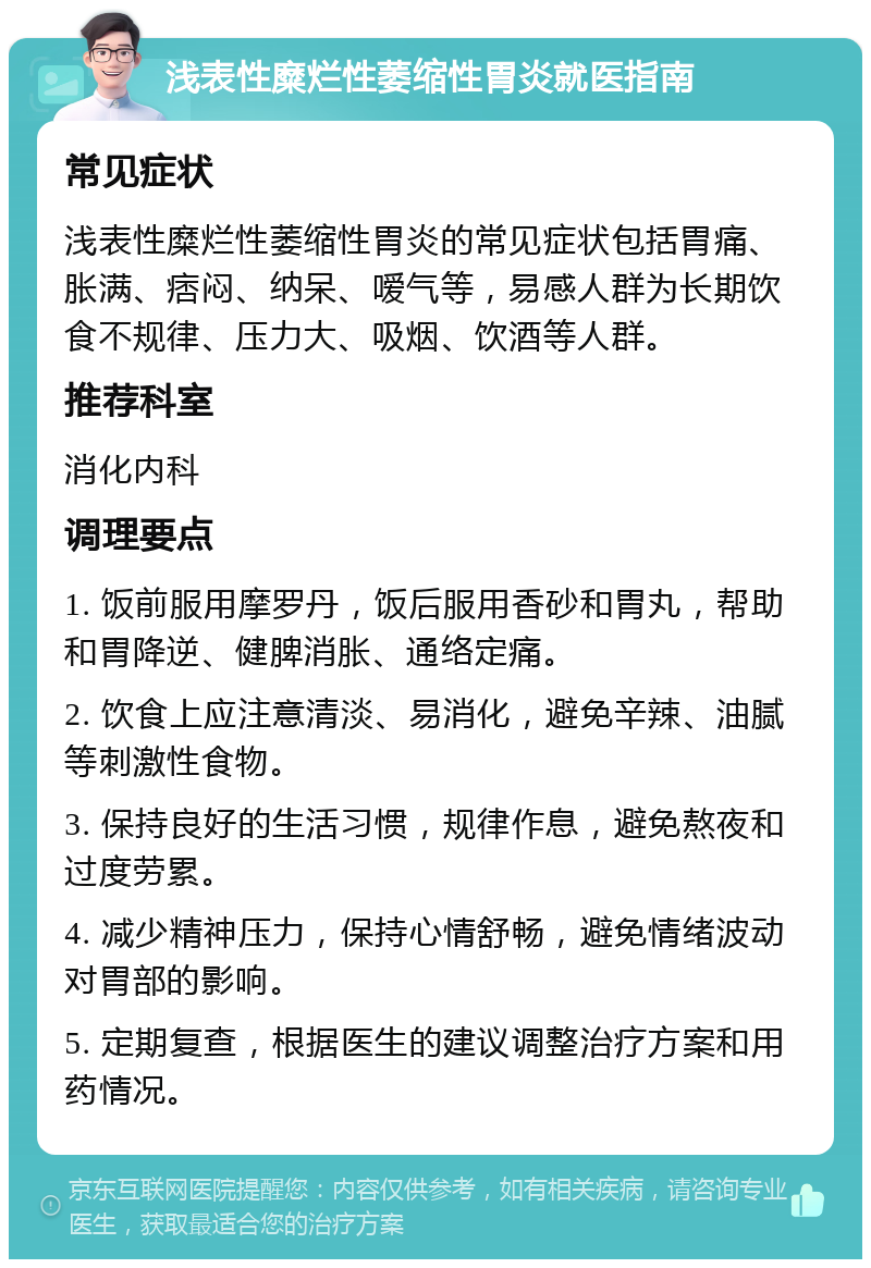 浅表性糜烂性萎缩性胃炎就医指南 常见症状 浅表性糜烂性萎缩性胃炎的常见症状包括胃痛、胀满、痞闷、纳呆、嗳气等，易感人群为长期饮食不规律、压力大、吸烟、饮酒等人群。 推荐科室 消化内科 调理要点 1. 饭前服用摩罗丹，饭后服用香砂和胃丸，帮助和胃降逆、健脾消胀、通络定痛。 2. 饮食上应注意清淡、易消化，避免辛辣、油腻等刺激性食物。 3. 保持良好的生活习惯，规律作息，避免熬夜和过度劳累。 4. 减少精神压力，保持心情舒畅，避免情绪波动对胃部的影响。 5. 定期复查，根据医生的建议调整治疗方案和用药情况。