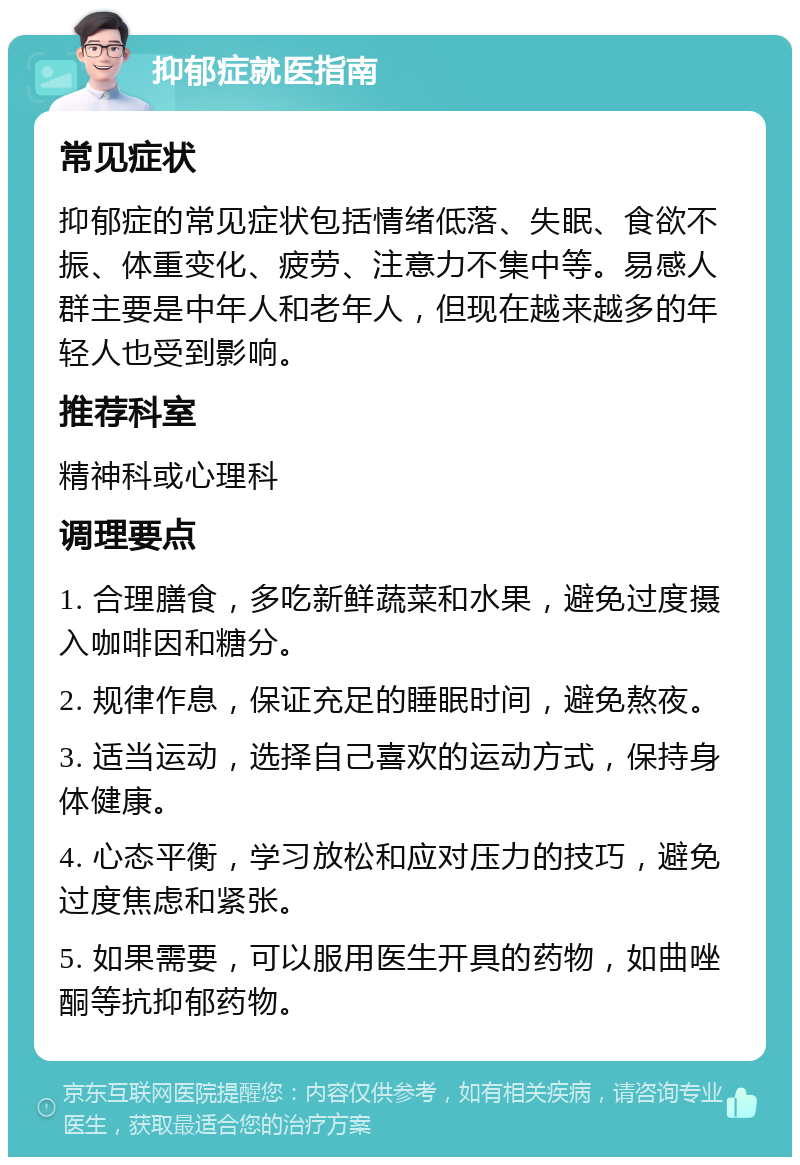 抑郁症就医指南 常见症状 抑郁症的常见症状包括情绪低落、失眠、食欲不振、体重变化、疲劳、注意力不集中等。易感人群主要是中年人和老年人，但现在越来越多的年轻人也受到影响。 推荐科室 精神科或心理科 调理要点 1. 合理膳食，多吃新鲜蔬菜和水果，避免过度摄入咖啡因和糖分。 2. 规律作息，保证充足的睡眠时间，避免熬夜。 3. 适当运动，选择自己喜欢的运动方式，保持身体健康。 4. 心态平衡，学习放松和应对压力的技巧，避免过度焦虑和紧张。 5. 如果需要，可以服用医生开具的药物，如曲唑酮等抗抑郁药物。