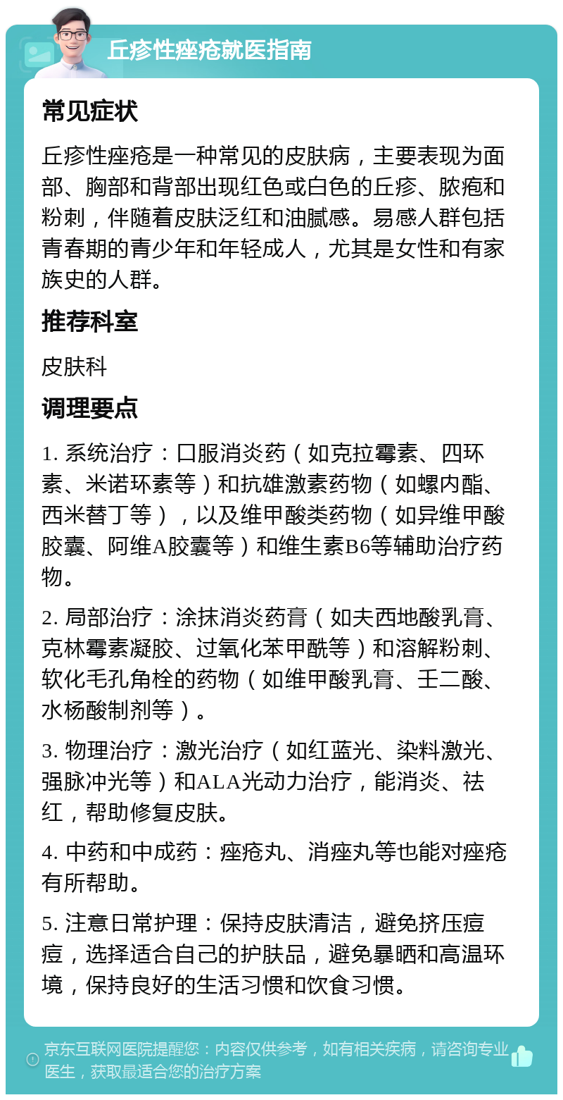 丘疹性痤疮就医指南 常见症状 丘疹性痤疮是一种常见的皮肤病，主要表现为面部、胸部和背部出现红色或白色的丘疹、脓疱和粉刺，伴随着皮肤泛红和油腻感。易感人群包括青春期的青少年和年轻成人，尤其是女性和有家族史的人群。 推荐科室 皮肤科 调理要点 1. 系统治疗：口服消炎药（如克拉霉素、四环素、米诺环素等）和抗雄激素药物（如螺内酯、西米替丁等），以及维甲酸类药物（如异维甲酸胶囊、阿维A胶囊等）和维生素B6等辅助治疗药物。 2. 局部治疗：涂抹消炎药膏（如夫西地酸乳膏、克林霉素凝胶、过氧化苯甲酰等）和溶解粉刺、软化毛孔角栓的药物（如维甲酸乳膏、壬二酸、水杨酸制剂等）。 3. 物理治疗：激光治疗（如红蓝光、染料激光、强脉冲光等）和ALA光动力治疗，能消炎、祛红，帮助修复皮肤。 4. 中药和中成药：痤疮丸、消痤丸等也能对痤疮有所帮助。 5. 注意日常护理：保持皮肤清洁，避免挤压痘痘，选择适合自己的护肤品，避免暴晒和高温环境，保持良好的生活习惯和饮食习惯。