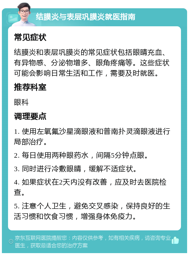 结膜炎与表层巩膜炎就医指南 常见症状 结膜炎和表层巩膜炎的常见症状包括眼睛充血、有异物感、分泌物增多、眼角疼痛等。这些症状可能会影响日常生活和工作，需要及时就医。 推荐科室 眼科 调理要点 1. 使用左氧氟沙星滴眼液和普南扑灵滴眼液进行局部治疗。 2. 每日使用两种眼药水，间隔5分钟点眼。 3. 同时进行冷敷眼睛，缓解不适症状。 4. 如果症状在2天内没有改善，应及时去医院检查。 5. 注意个人卫生，避免交叉感染，保持良好的生活习惯和饮食习惯，增强身体免疫力。