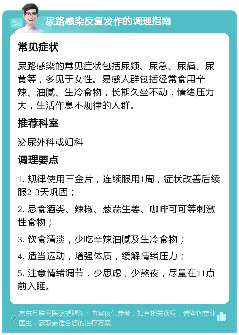 尿路感染反复发作的调理指南 常见症状 尿路感染的常见症状包括尿频、尿急、尿痛、尿黄等，多见于女性。易感人群包括经常食用辛辣、油腻、生冷食物，长期久坐不动，情绪压力大，生活作息不规律的人群。 推荐科室 泌尿外科或妇科 调理要点 1. 规律使用三金片，连续服用1周，症状改善后续服2-3天巩固； 2. 忌食酒类、辣椒、葱蒜生姜、咖啡可可等刺激性食物； 3. 饮食清淡，少吃辛辣油腻及生冷食物； 4. 适当运动，增强体质，缓解情绪压力； 5. 注意情绪调节，少思虑，少熬夜，尽量在11点前入睡。