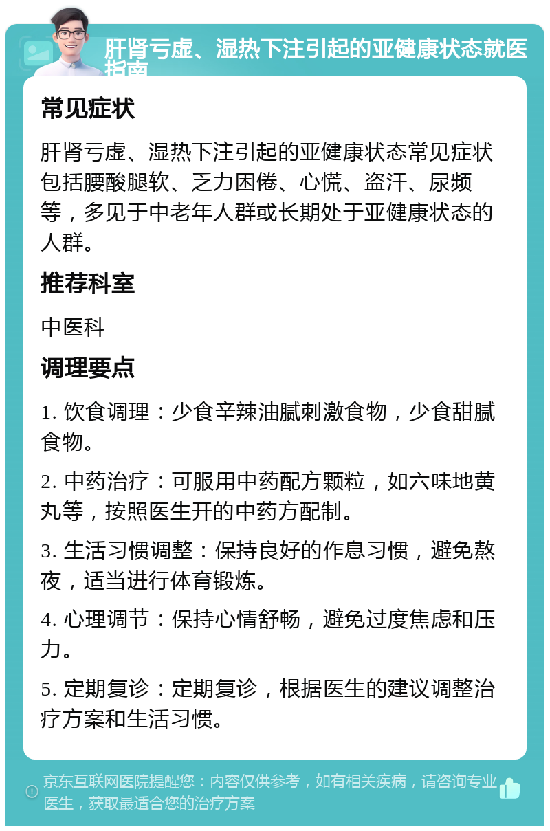 肝肾亏虚、湿热下注引起的亚健康状态就医指南 常见症状 肝肾亏虚、湿热下注引起的亚健康状态常见症状包括腰酸腿软、乏力困倦、心慌、盗汗、尿频等，多见于中老年人群或长期处于亚健康状态的人群。 推荐科室 中医科 调理要点 1. 饮食调理：少食辛辣油腻刺激食物，少食甜腻食物。 2. 中药治疗：可服用中药配方颗粒，如六味地黄丸等，按照医生开的中药方配制。 3. 生活习惯调整：保持良好的作息习惯，避免熬夜，适当进行体育锻炼。 4. 心理调节：保持心情舒畅，避免过度焦虑和压力。 5. 定期复诊：定期复诊，根据医生的建议调整治疗方案和生活习惯。