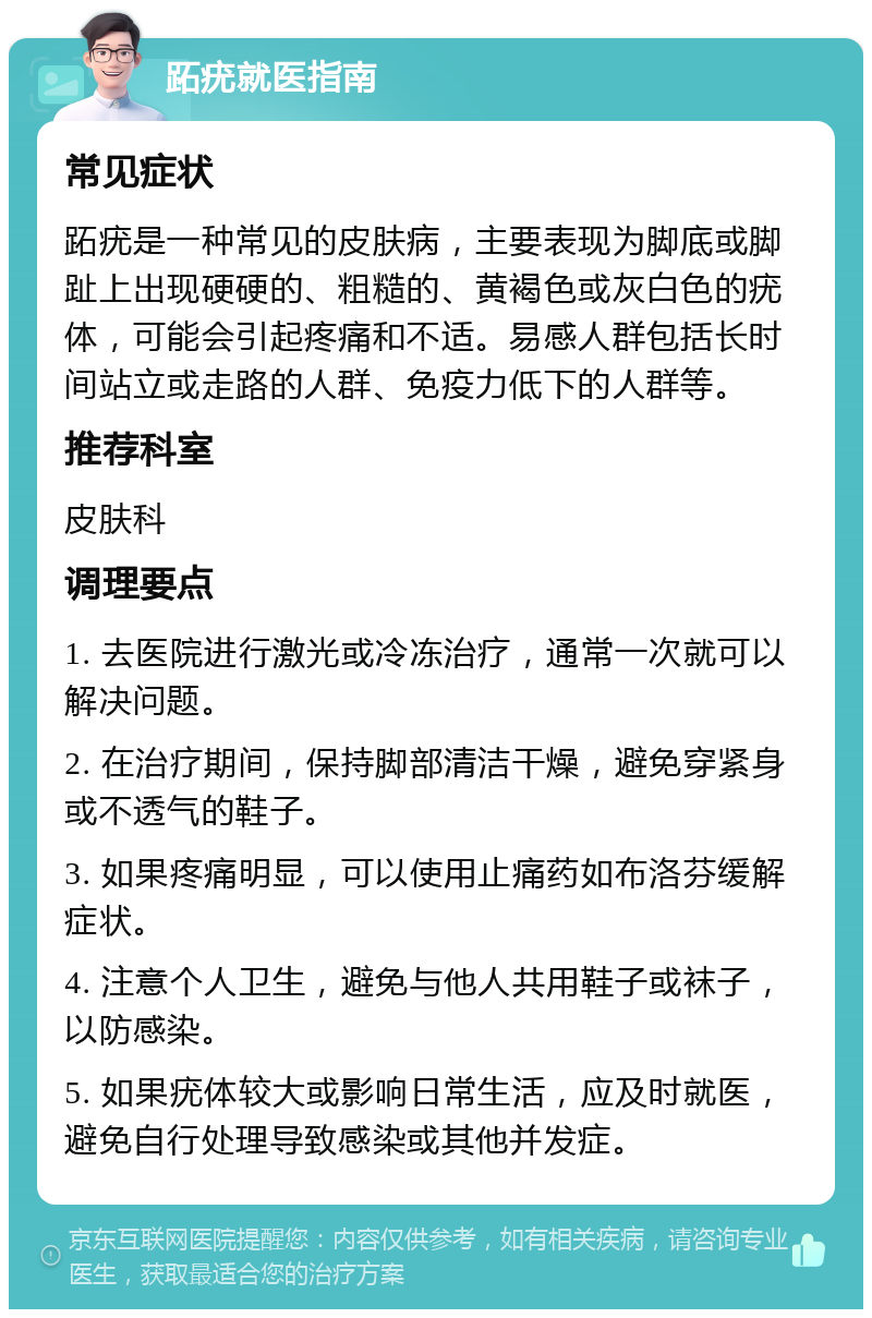 跖疣就医指南 常见症状 跖疣是一种常见的皮肤病，主要表现为脚底或脚趾上出现硬硬的、粗糙的、黄褐色或灰白色的疣体，可能会引起疼痛和不适。易感人群包括长时间站立或走路的人群、免疫力低下的人群等。 推荐科室 皮肤科 调理要点 1. 去医院进行激光或冷冻治疗，通常一次就可以解决问题。 2. 在治疗期间，保持脚部清洁干燥，避免穿紧身或不透气的鞋子。 3. 如果疼痛明显，可以使用止痛药如布洛芬缓解症状。 4. 注意个人卫生，避免与他人共用鞋子或袜子，以防感染。 5. 如果疣体较大或影响日常生活，应及时就医，避免自行处理导致感染或其他并发症。