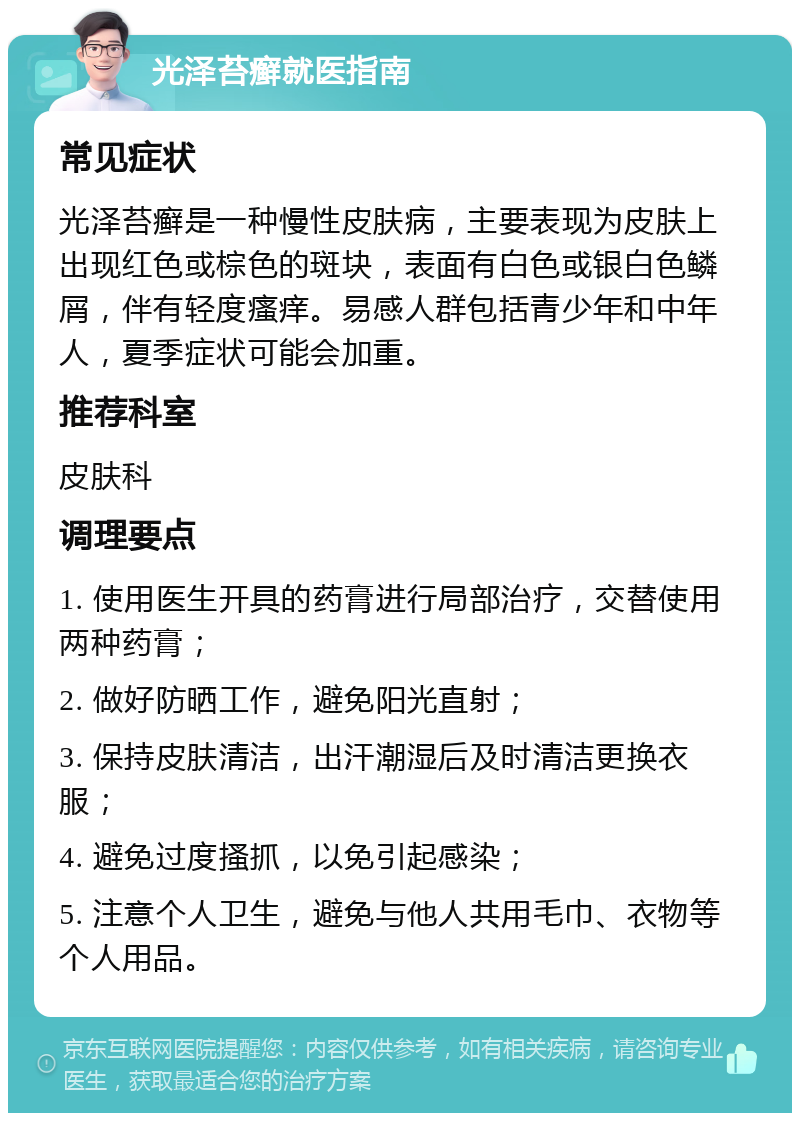 光泽苔癣就医指南 常见症状 光泽苔癣是一种慢性皮肤病，主要表现为皮肤上出现红色或棕色的斑块，表面有白色或银白色鳞屑，伴有轻度瘙痒。易感人群包括青少年和中年人，夏季症状可能会加重。 推荐科室 皮肤科 调理要点 1. 使用医生开具的药膏进行局部治疗，交替使用两种药膏； 2. 做好防晒工作，避免阳光直射； 3. 保持皮肤清洁，出汗潮湿后及时清洁更换衣服； 4. 避免过度搔抓，以免引起感染； 5. 注意个人卫生，避免与他人共用毛巾、衣物等个人用品。