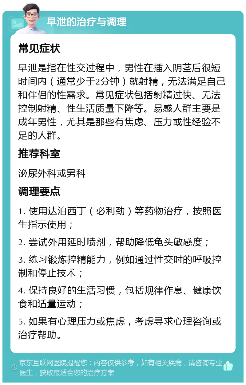 早泄的治疗与调理 常见症状 早泄是指在性交过程中，男性在插入阴茎后很短时间内（通常少于2分钟）就射精，无法满足自己和伴侣的性需求。常见症状包括射精过快、无法控制射精、性生活质量下降等。易感人群主要是成年男性，尤其是那些有焦虑、压力或性经验不足的人群。 推荐科室 泌尿外科或男科 调理要点 1. 使用达泊西丁（必利劲）等药物治疗，按照医生指示使用； 2. 尝试外用延时喷剂，帮助降低龟头敏感度； 3. 练习锻炼控精能力，例如通过性交时的呼吸控制和停止技术； 4. 保持良好的生活习惯，包括规律作息、健康饮食和适量运动； 5. 如果有心理压力或焦虑，考虑寻求心理咨询或治疗帮助。