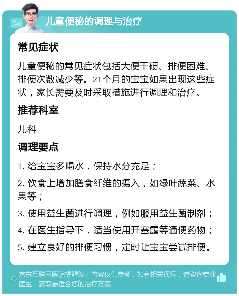 儿童便秘的调理与治疗 常见症状 儿童便秘的常见症状包括大便干硬、排便困难、排便次数减少等。21个月的宝宝如果出现这些症状，家长需要及时采取措施进行调理和治疗。 推荐科室 儿科 调理要点 1. 给宝宝多喝水，保持水分充足； 2. 饮食上增加膳食纤维的摄入，如绿叶蔬菜、水果等； 3. 使用益生菌进行调理，例如服用益生菌制剂； 4. 在医生指导下，适当使用开塞露等通便药物； 5. 建立良好的排便习惯，定时让宝宝尝试排便。