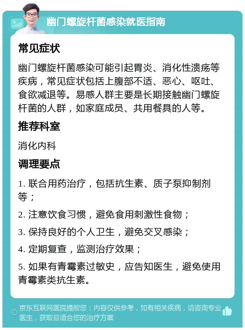 幽门螺旋杆菌感染就医指南 常见症状 幽门螺旋杆菌感染可能引起胃炎、消化性溃疡等疾病，常见症状包括上腹部不适、恶心、呕吐、食欲减退等。易感人群主要是长期接触幽门螺旋杆菌的人群，如家庭成员、共用餐具的人等。 推荐科室 消化内科 调理要点 1. 联合用药治疗，包括抗生素、质子泵抑制剂等； 2. 注意饮食习惯，避免食用刺激性食物； 3. 保持良好的个人卫生，避免交叉感染； 4. 定期复查，监测治疗效果； 5. 如果有青霉素过敏史，应告知医生，避免使用青霉素类抗生素。