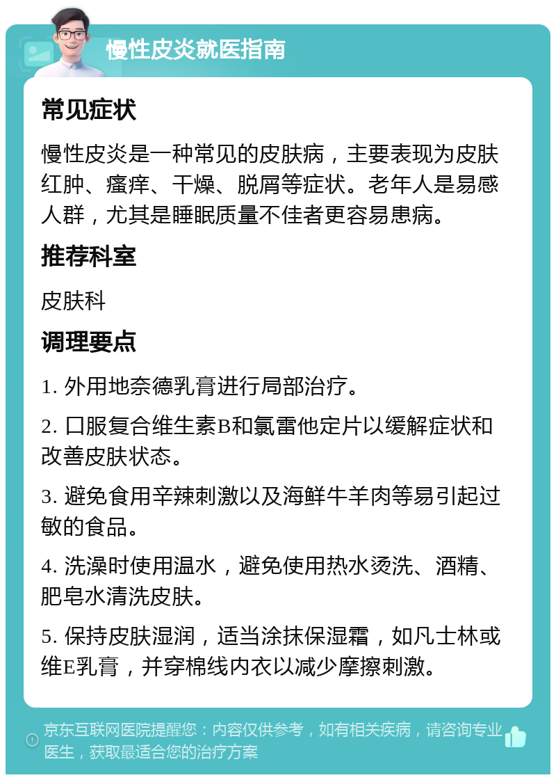 慢性皮炎就医指南 常见症状 慢性皮炎是一种常见的皮肤病，主要表现为皮肤红肿、瘙痒、干燥、脱屑等症状。老年人是易感人群，尤其是睡眠质量不佳者更容易患病。 推荐科室 皮肤科 调理要点 1. 外用地奈德乳膏进行局部治疗。 2. 口服复合维生素B和氯雷他定片以缓解症状和改善皮肤状态。 3. 避免食用辛辣刺激以及海鲜牛羊肉等易引起过敏的食品。 4. 洗澡时使用温水，避免使用热水烫洗、酒精、肥皂水清洗皮肤。 5. 保持皮肤湿润，适当涂抹保湿霜，如凡士林或维E乳膏，并穿棉线内衣以减少摩擦刺激。