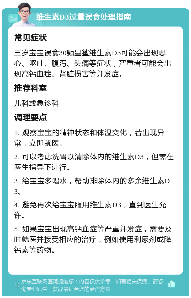 维生素D3过量误食处理指南 常见症状 三岁宝宝误食30颗星鲨维生素D3可能会出现恶心、呕吐、腹泻、头痛等症状，严重者可能会出现高钙血症、肾脏损害等并发症。 推荐科室 儿科或急诊科 调理要点 1. 观察宝宝的精神状态和体温变化，若出现异常，立即就医。 2. 可以考虑洗胃以清除体内的维生素D3，但需在医生指导下进行。 3. 给宝宝多喝水，帮助排除体内的多余维生素D3。 4. 避免再次给宝宝服用维生素D3，直到医生允许。 5. 如果宝宝出现高钙血症等严重并发症，需要及时就医并接受相应的治疗，例如使用利尿剂或降钙素等药物。