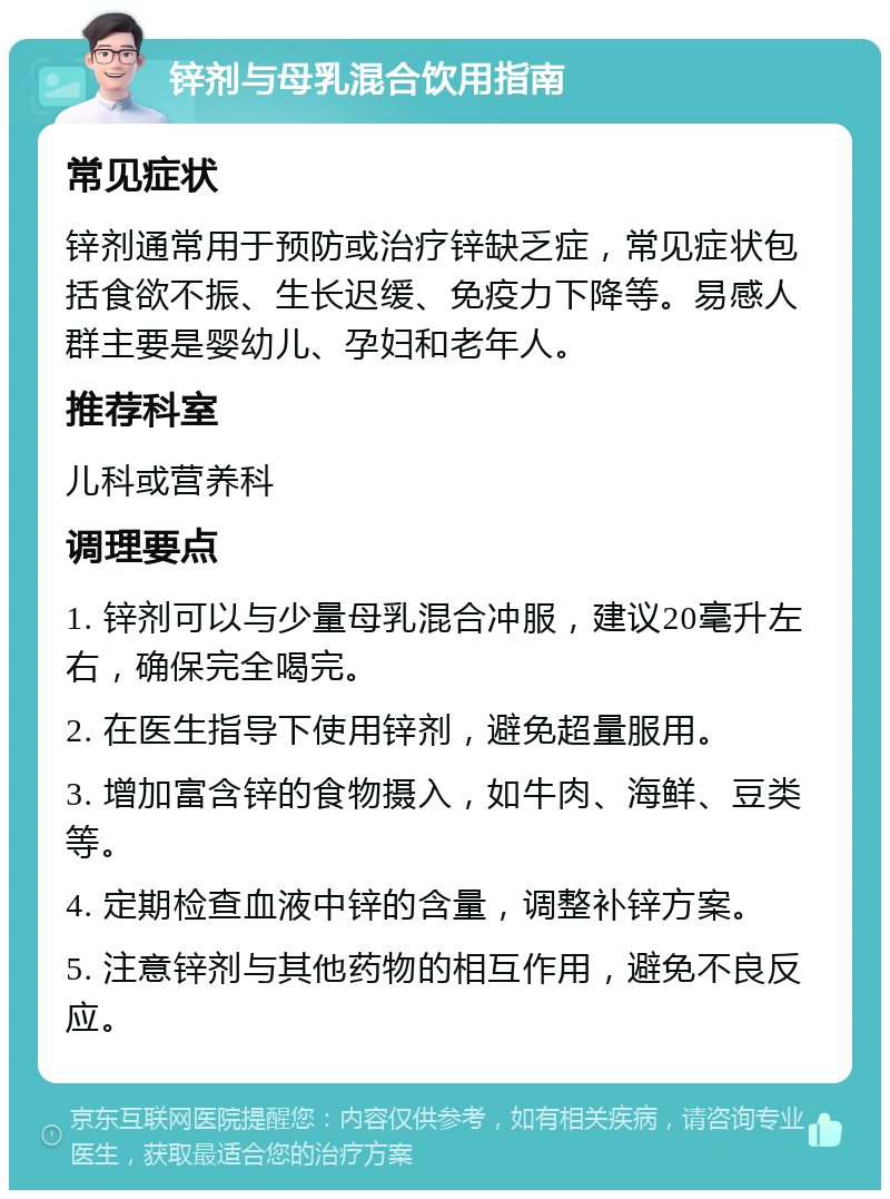 锌剂与母乳混合饮用指南 常见症状 锌剂通常用于预防或治疗锌缺乏症，常见症状包括食欲不振、生长迟缓、免疫力下降等。易感人群主要是婴幼儿、孕妇和老年人。 推荐科室 儿科或营养科 调理要点 1. 锌剂可以与少量母乳混合冲服，建议20毫升左右，确保完全喝完。 2. 在医生指导下使用锌剂，避免超量服用。 3. 增加富含锌的食物摄入，如牛肉、海鲜、豆类等。 4. 定期检查血液中锌的含量，调整补锌方案。 5. 注意锌剂与其他药物的相互作用，避免不良反应。