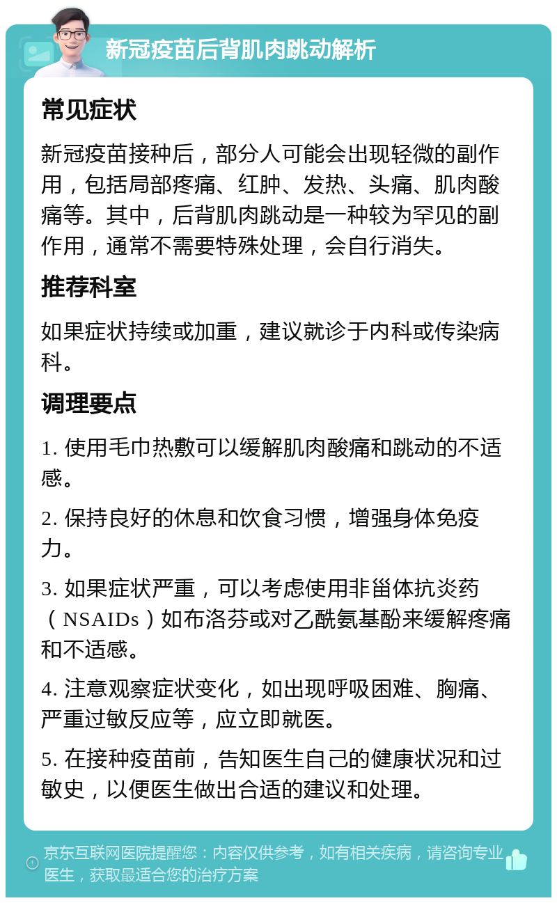 新冠疫苗后背肌肉跳动解析 常见症状 新冠疫苗接种后，部分人可能会出现轻微的副作用，包括局部疼痛、红肿、发热、头痛、肌肉酸痛等。其中，后背肌肉跳动是一种较为罕见的副作用，通常不需要特殊处理，会自行消失。 推荐科室 如果症状持续或加重，建议就诊于内科或传染病科。 调理要点 1. 使用毛巾热敷可以缓解肌肉酸痛和跳动的不适感。 2. 保持良好的休息和饮食习惯，增强身体免疫力。 3. 如果症状严重，可以考虑使用非甾体抗炎药（NSAIDs）如布洛芬或对乙酰氨基酚来缓解疼痛和不适感。 4. 注意观察症状变化，如出现呼吸困难、胸痛、严重过敏反应等，应立即就医。 5. 在接种疫苗前，告知医生自己的健康状况和过敏史，以便医生做出合适的建议和处理。