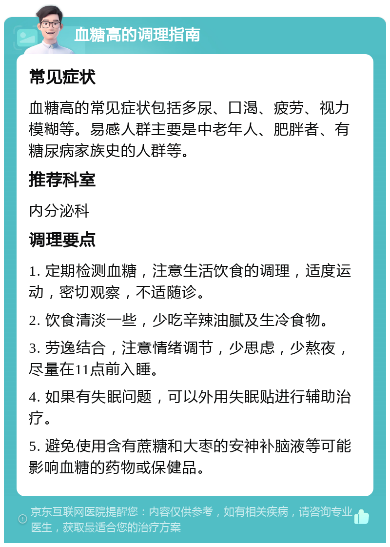 血糖高的调理指南 常见症状 血糖高的常见症状包括多尿、口渴、疲劳、视力模糊等。易感人群主要是中老年人、肥胖者、有糖尿病家族史的人群等。 推荐科室 内分泌科 调理要点 1. 定期检测血糖，注意生活饮食的调理，适度运动，密切观察，不适随诊。 2. 饮食清淡一些，少吃辛辣油腻及生冷食物。 3. 劳逸结合，注意情绪调节，少思虑，少熬夜，尽量在11点前入睡。 4. 如果有失眠问题，可以外用失眠贴进行辅助治疗。 5. 避免使用含有蔗糖和大枣的安神补脑液等可能影响血糖的药物或保健品。