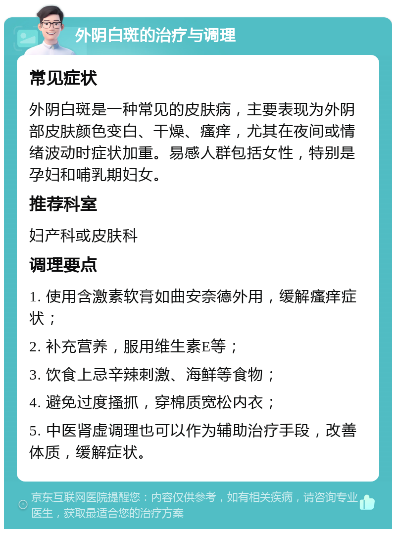 外阴白斑的治疗与调理 常见症状 外阴白斑是一种常见的皮肤病，主要表现为外阴部皮肤颜色变白、干燥、瘙痒，尤其在夜间或情绪波动时症状加重。易感人群包括女性，特别是孕妇和哺乳期妇女。 推荐科室 妇产科或皮肤科 调理要点 1. 使用含激素软膏如曲安奈德外用，缓解瘙痒症状； 2. 补充营养，服用维生素E等； 3. 饮食上忌辛辣刺激、海鲜等食物； 4. 避免过度搔抓，穿棉质宽松内衣； 5. 中医肾虚调理也可以作为辅助治疗手段，改善体质，缓解症状。