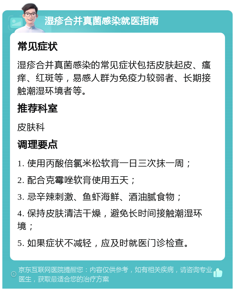 湿疹合并真菌感染就医指南 常见症状 湿疹合并真菌感染的常见症状包括皮肤起皮、瘙痒、红斑等，易感人群为免疫力较弱者、长期接触潮湿环境者等。 推荐科室 皮肤科 调理要点 1. 使用丙酸倍氯米松软膏一日三次抹一周； 2. 配合克霉唑软膏使用五天； 3. 忌辛辣刺激、鱼虾海鲜、酒油腻食物； 4. 保持皮肤清洁干燥，避免长时间接触潮湿环境； 5. 如果症状不减轻，应及时就医门诊检查。