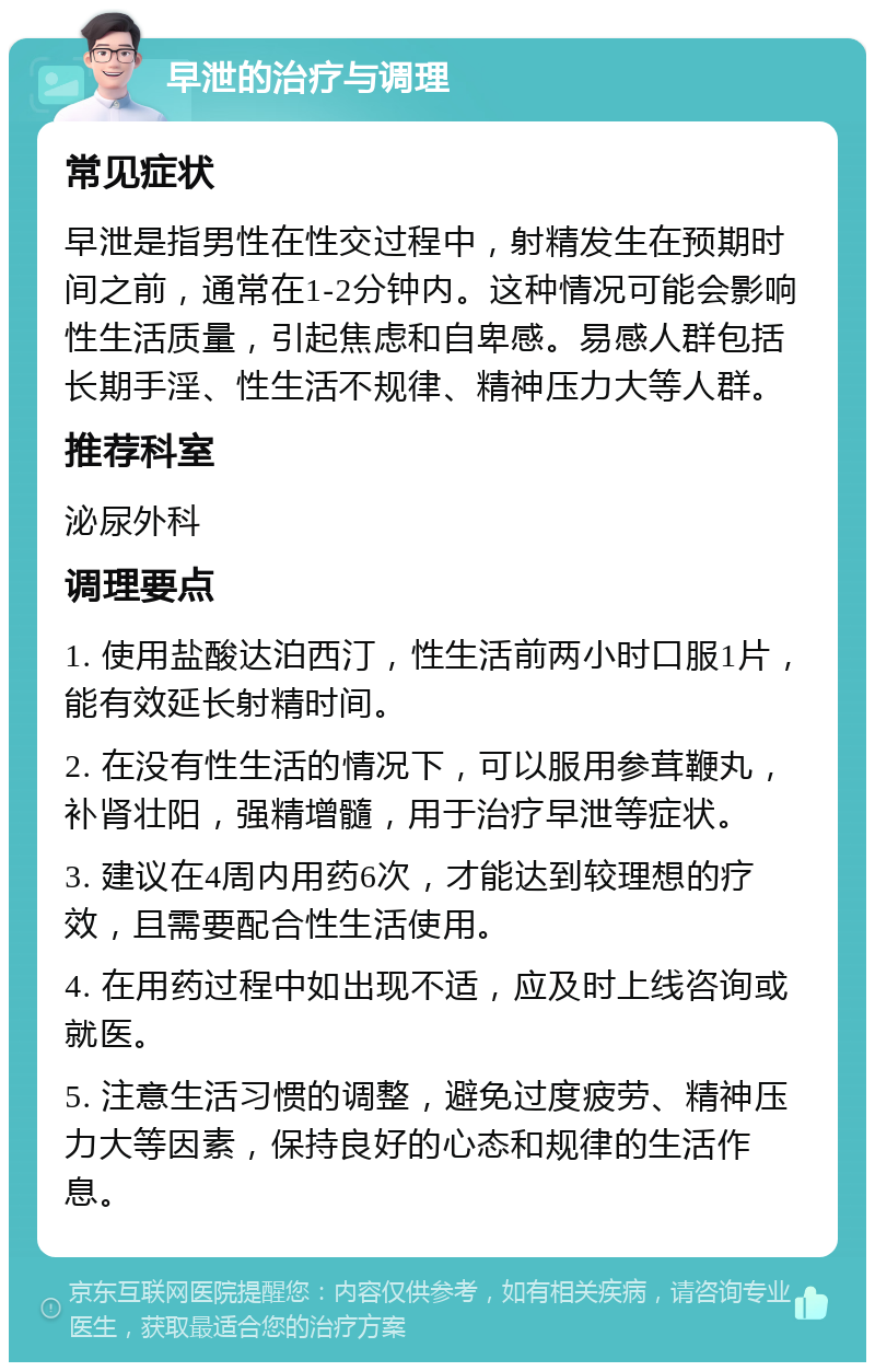 早泄的治疗与调理 常见症状 早泄是指男性在性交过程中，射精发生在预期时间之前，通常在1-2分钟内。这种情况可能会影响性生活质量，引起焦虑和自卑感。易感人群包括长期手淫、性生活不规律、精神压力大等人群。 推荐科室 泌尿外科 调理要点 1. 使用盐酸达泊西汀，性生活前两小时口服1片，能有效延长射精时间。 2. 在没有性生活的情况下，可以服用参茸鞭丸，补肾壮阳，强精增髓，用于治疗早泄等症状。 3. 建议在4周内用药6次，才能达到较理想的疗效，且需要配合性生活使用。 4. 在用药过程中如出现不适，应及时上线咨询或就医。 5. 注意生活习惯的调整，避免过度疲劳、精神压力大等因素，保持良好的心态和规律的生活作息。