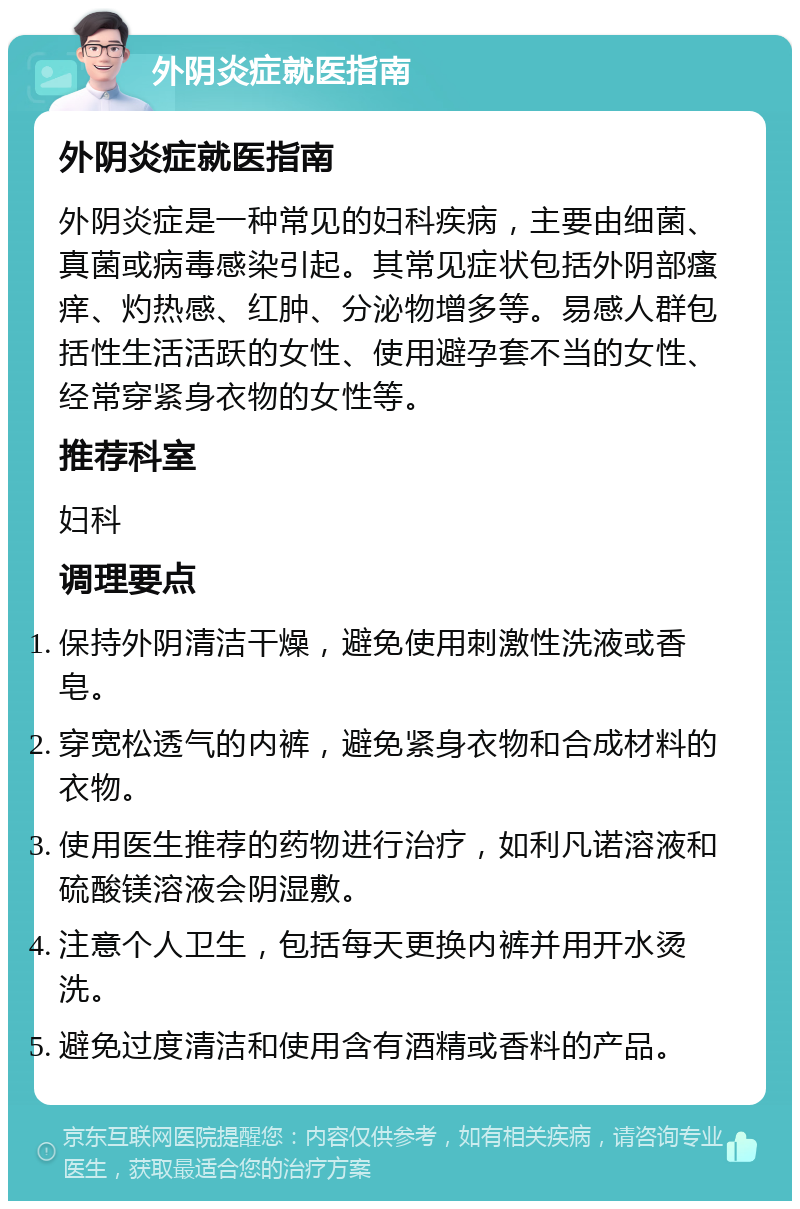 外阴炎症就医指南 外阴炎症就医指南 外阴炎症是一种常见的妇科疾病，主要由细菌、真菌或病毒感染引起。其常见症状包括外阴部瘙痒、灼热感、红肿、分泌物增多等。易感人群包括性生活活跃的女性、使用避孕套不当的女性、经常穿紧身衣物的女性等。 推荐科室 妇科 调理要点 保持外阴清洁干燥，避免使用刺激性洗液或香皂。 穿宽松透气的内裤，避免紧身衣物和合成材料的衣物。 使用医生推荐的药物进行治疗，如利凡诺溶液和硫酸镁溶液会阴湿敷。 注意个人卫生，包括每天更换内裤并用开水烫洗。 避免过度清洁和使用含有酒精或香料的产品。