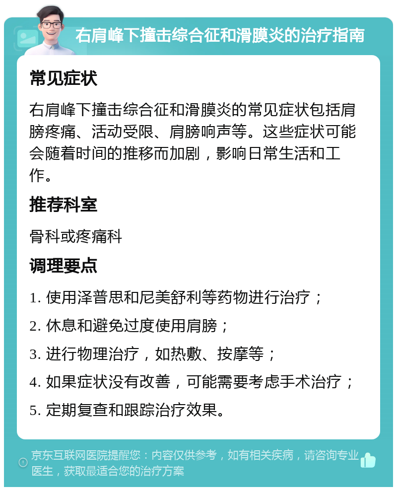 右肩峰下撞击综合征和滑膜炎的治疗指南 常见症状 右肩峰下撞击综合征和滑膜炎的常见症状包括肩膀疼痛、活动受限、肩膀响声等。这些症状可能会随着时间的推移而加剧，影响日常生活和工作。 推荐科室 骨科或疼痛科 调理要点 1. 使用泽普思和尼美舒利等药物进行治疗； 2. 休息和避免过度使用肩膀； 3. 进行物理治疗，如热敷、按摩等； 4. 如果症状没有改善，可能需要考虑手术治疗； 5. 定期复查和跟踪治疗效果。