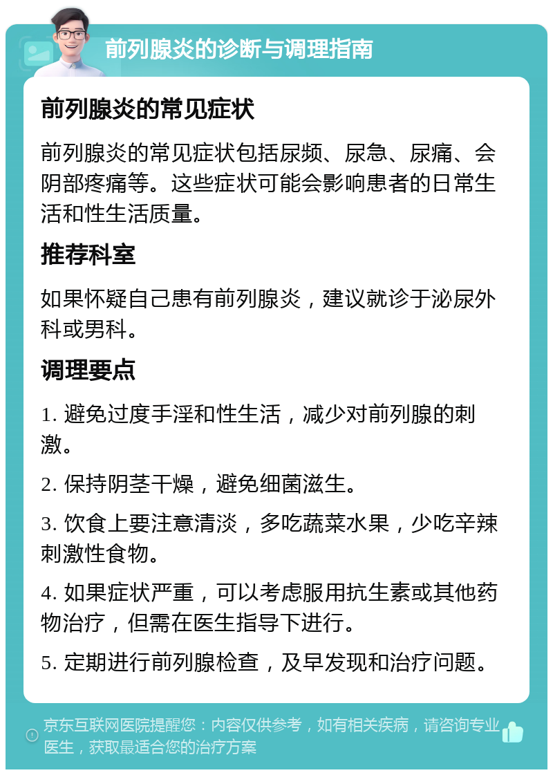 前列腺炎的诊断与调理指南 前列腺炎的常见症状 前列腺炎的常见症状包括尿频、尿急、尿痛、会阴部疼痛等。这些症状可能会影响患者的日常生活和性生活质量。 推荐科室 如果怀疑自己患有前列腺炎，建议就诊于泌尿外科或男科。 调理要点 1. 避免过度手淫和性生活，减少对前列腺的刺激。 2. 保持阴茎干燥，避免细菌滋生。 3. 饮食上要注意清淡，多吃蔬菜水果，少吃辛辣刺激性食物。 4. 如果症状严重，可以考虑服用抗生素或其他药物治疗，但需在医生指导下进行。 5. 定期进行前列腺检查，及早发现和治疗问题。