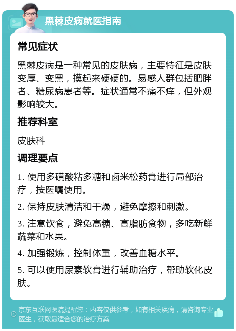 黑棘皮病就医指南 常见症状 黑棘皮病是一种常见的皮肤病，主要特征是皮肤变厚、变黑，摸起来硬硬的。易感人群包括肥胖者、糖尿病患者等。症状通常不痛不痒，但外观影响较大。 推荐科室 皮肤科 调理要点 1. 使用多磺酸粘多糖和卤米松药膏进行局部治疗，按医嘱使用。 2. 保持皮肤清洁和干燥，避免摩擦和刺激。 3. 注意饮食，避免高糖、高脂肪食物，多吃新鲜蔬菜和水果。 4. 加强锻炼，控制体重，改善血糖水平。 5. 可以使用尿素软膏进行辅助治疗，帮助软化皮肤。