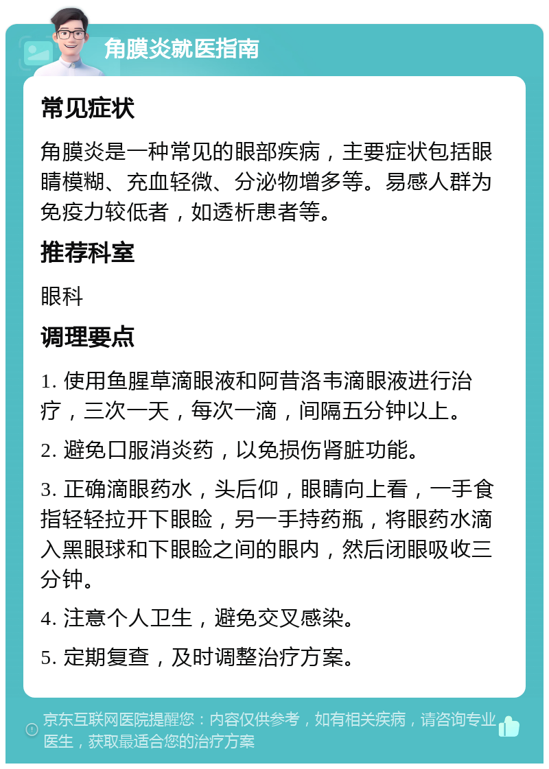 角膜炎就医指南 常见症状 角膜炎是一种常见的眼部疾病，主要症状包括眼睛模糊、充血轻微、分泌物增多等。易感人群为免疫力较低者，如透析患者等。 推荐科室 眼科 调理要点 1. 使用鱼腥草滴眼液和阿昔洛韦滴眼液进行治疗，三次一天，每次一滴，间隔五分钟以上。 2. 避免口服消炎药，以免损伤肾脏功能。 3. 正确滴眼药水，头后仰，眼睛向上看，一手食指轻轻拉开下眼睑，另一手持药瓶，将眼药水滴入黑眼球和下眼睑之间的眼内，然后闭眼吸收三分钟。 4. 注意个人卫生，避免交叉感染。 5. 定期复查，及时调整治疗方案。