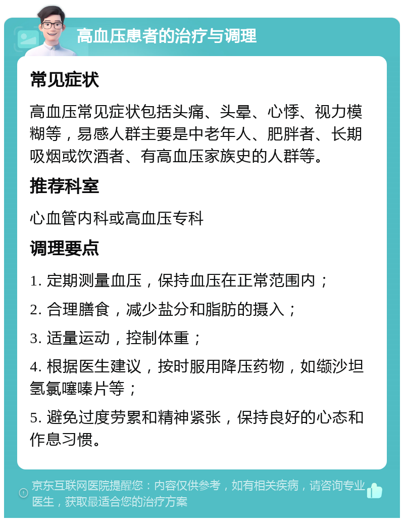 高血压患者的治疗与调理 常见症状 高血压常见症状包括头痛、头晕、心悸、视力模糊等，易感人群主要是中老年人、肥胖者、长期吸烟或饮酒者、有高血压家族史的人群等。 推荐科室 心血管内科或高血压专科 调理要点 1. 定期测量血压，保持血压在正常范围内； 2. 合理膳食，减少盐分和脂肪的摄入； 3. 适量运动，控制体重； 4. 根据医生建议，按时服用降压药物，如缬沙坦氢氯噻嗪片等； 5. 避免过度劳累和精神紧张，保持良好的心态和作息习惯。