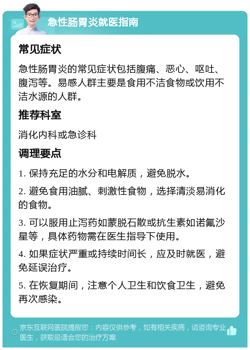 急性肠胃炎就医指南 常见症状 急性肠胃炎的常见症状包括腹痛、恶心、呕吐、腹泻等。易感人群主要是食用不洁食物或饮用不洁水源的人群。 推荐科室 消化内科或急诊科 调理要点 1. 保持充足的水分和电解质，避免脱水。 2. 避免食用油腻、刺激性食物，选择清淡易消化的食物。 3. 可以服用止泻药如蒙脱石散或抗生素如诺氟沙星等，具体药物需在医生指导下使用。 4. 如果症状严重或持续时间长，应及时就医，避免延误治疗。 5. 在恢复期间，注意个人卫生和饮食卫生，避免再次感染。