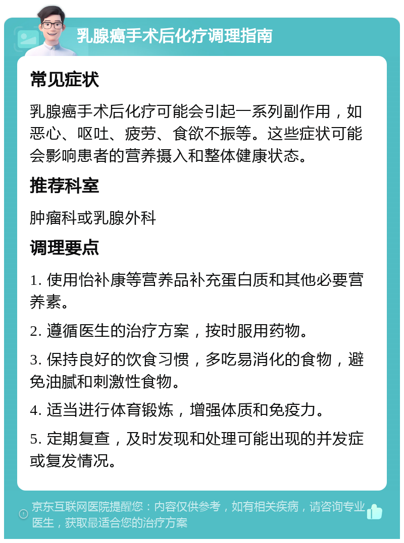 乳腺癌手术后化疗调理指南 常见症状 乳腺癌手术后化疗可能会引起一系列副作用，如恶心、呕吐、疲劳、食欲不振等。这些症状可能会影响患者的营养摄入和整体健康状态。 推荐科室 肿瘤科或乳腺外科 调理要点 1. 使用怡补康等营养品补充蛋白质和其他必要营养素。 2. 遵循医生的治疗方案，按时服用药物。 3. 保持良好的饮食习惯，多吃易消化的食物，避免油腻和刺激性食物。 4. 适当进行体育锻炼，增强体质和免疫力。 5. 定期复查，及时发现和处理可能出现的并发症或复发情况。