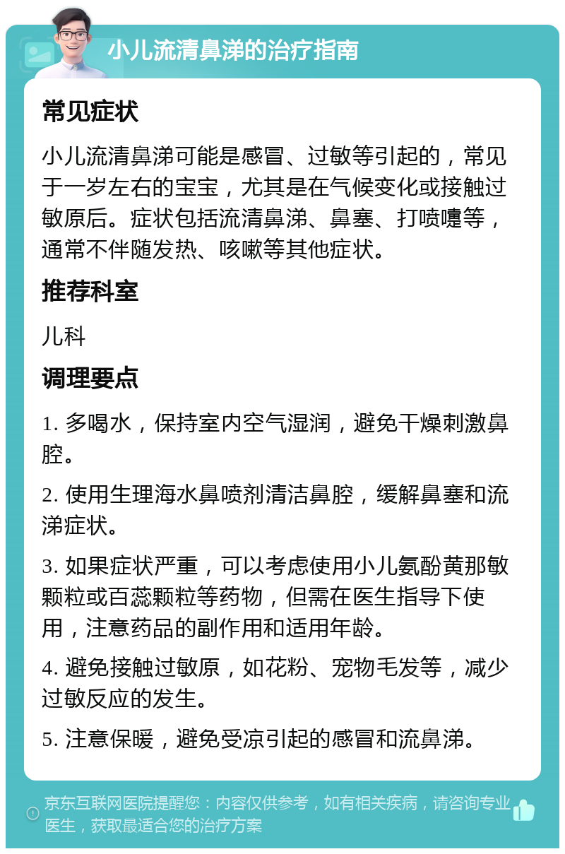 小儿流清鼻涕的治疗指南 常见症状 小儿流清鼻涕可能是感冒、过敏等引起的，常见于一岁左右的宝宝，尤其是在气候变化或接触过敏原后。症状包括流清鼻涕、鼻塞、打喷嚏等，通常不伴随发热、咳嗽等其他症状。 推荐科室 儿科 调理要点 1. 多喝水，保持室内空气湿润，避免干燥刺激鼻腔。 2. 使用生理海水鼻喷剂清洁鼻腔，缓解鼻塞和流涕症状。 3. 如果症状严重，可以考虑使用小儿氨酚黄那敏颗粒或百蕊颗粒等药物，但需在医生指导下使用，注意药品的副作用和适用年龄。 4. 避免接触过敏原，如花粉、宠物毛发等，减少过敏反应的发生。 5. 注意保暖，避免受凉引起的感冒和流鼻涕。