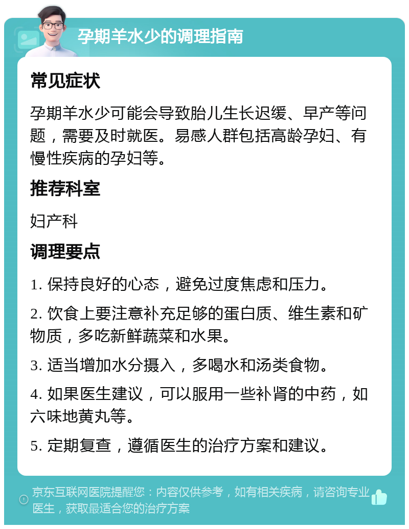 孕期羊水少的调理指南 常见症状 孕期羊水少可能会导致胎儿生长迟缓、早产等问题，需要及时就医。易感人群包括高龄孕妇、有慢性疾病的孕妇等。 推荐科室 妇产科 调理要点 1. 保持良好的心态，避免过度焦虑和压力。 2. 饮食上要注意补充足够的蛋白质、维生素和矿物质，多吃新鲜蔬菜和水果。 3. 适当增加水分摄入，多喝水和汤类食物。 4. 如果医生建议，可以服用一些补肾的中药，如六味地黄丸等。 5. 定期复查，遵循医生的治疗方案和建议。