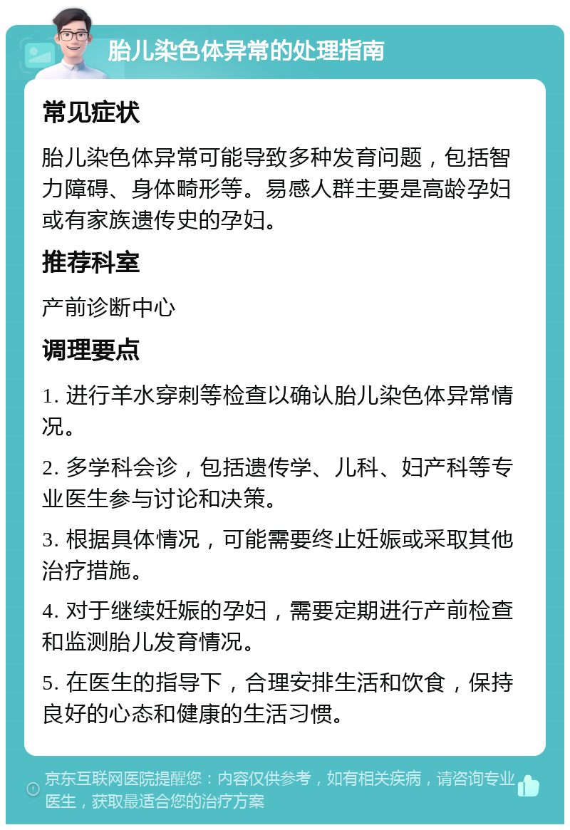 胎儿染色体异常的处理指南 常见症状 胎儿染色体异常可能导致多种发育问题，包括智力障碍、身体畸形等。易感人群主要是高龄孕妇或有家族遗传史的孕妇。 推荐科室 产前诊断中心 调理要点 1. 进行羊水穿刺等检查以确认胎儿染色体异常情况。 2. 多学科会诊，包括遗传学、儿科、妇产科等专业医生参与讨论和决策。 3. 根据具体情况，可能需要终止妊娠或采取其他治疗措施。 4. 对于继续妊娠的孕妇，需要定期进行产前检查和监测胎儿发育情况。 5. 在医生的指导下，合理安排生活和饮食，保持良好的心态和健康的生活习惯。