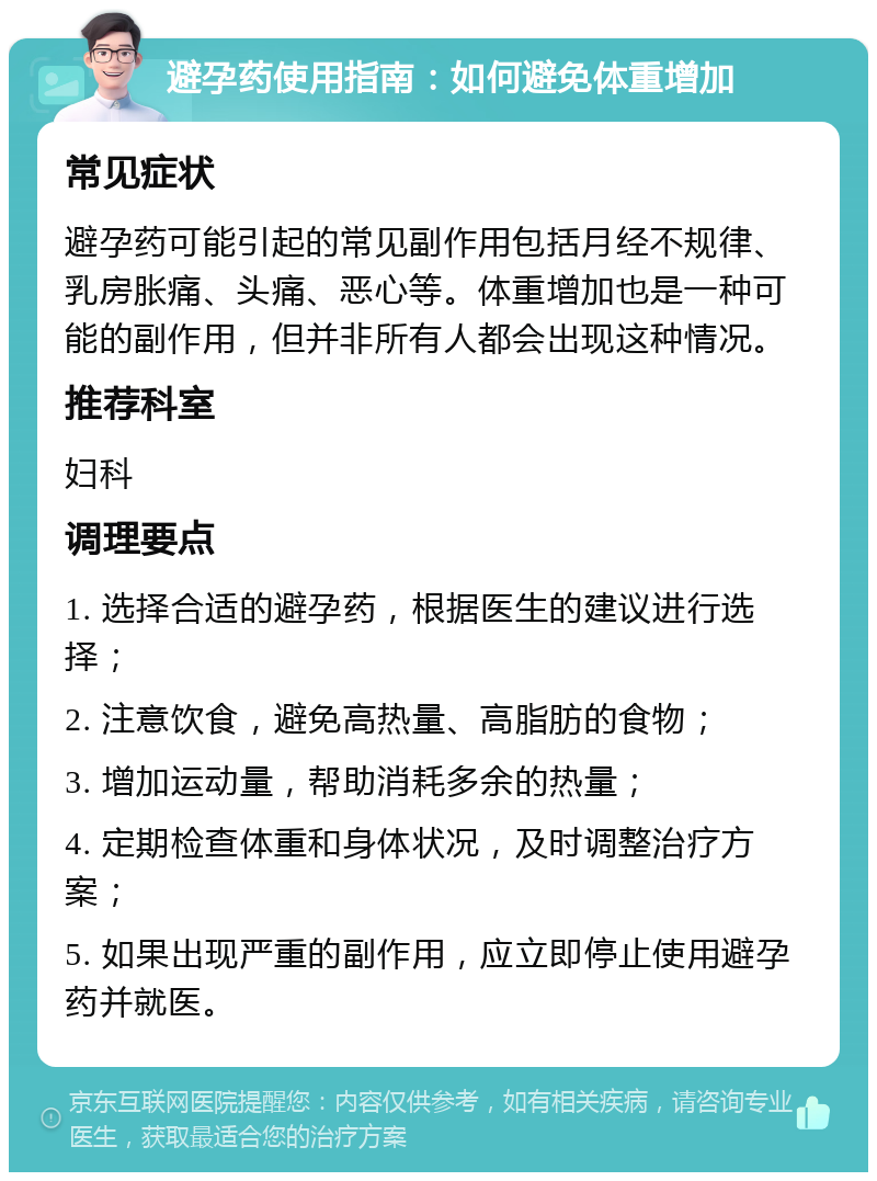 避孕药使用指南：如何避免体重增加 常见症状 避孕药可能引起的常见副作用包括月经不规律、乳房胀痛、头痛、恶心等。体重增加也是一种可能的副作用，但并非所有人都会出现这种情况。 推荐科室 妇科 调理要点 1. 选择合适的避孕药，根据医生的建议进行选择； 2. 注意饮食，避免高热量、高脂肪的食物； 3. 增加运动量，帮助消耗多余的热量； 4. 定期检查体重和身体状况，及时调整治疗方案； 5. 如果出现严重的副作用，应立即停止使用避孕药并就医。