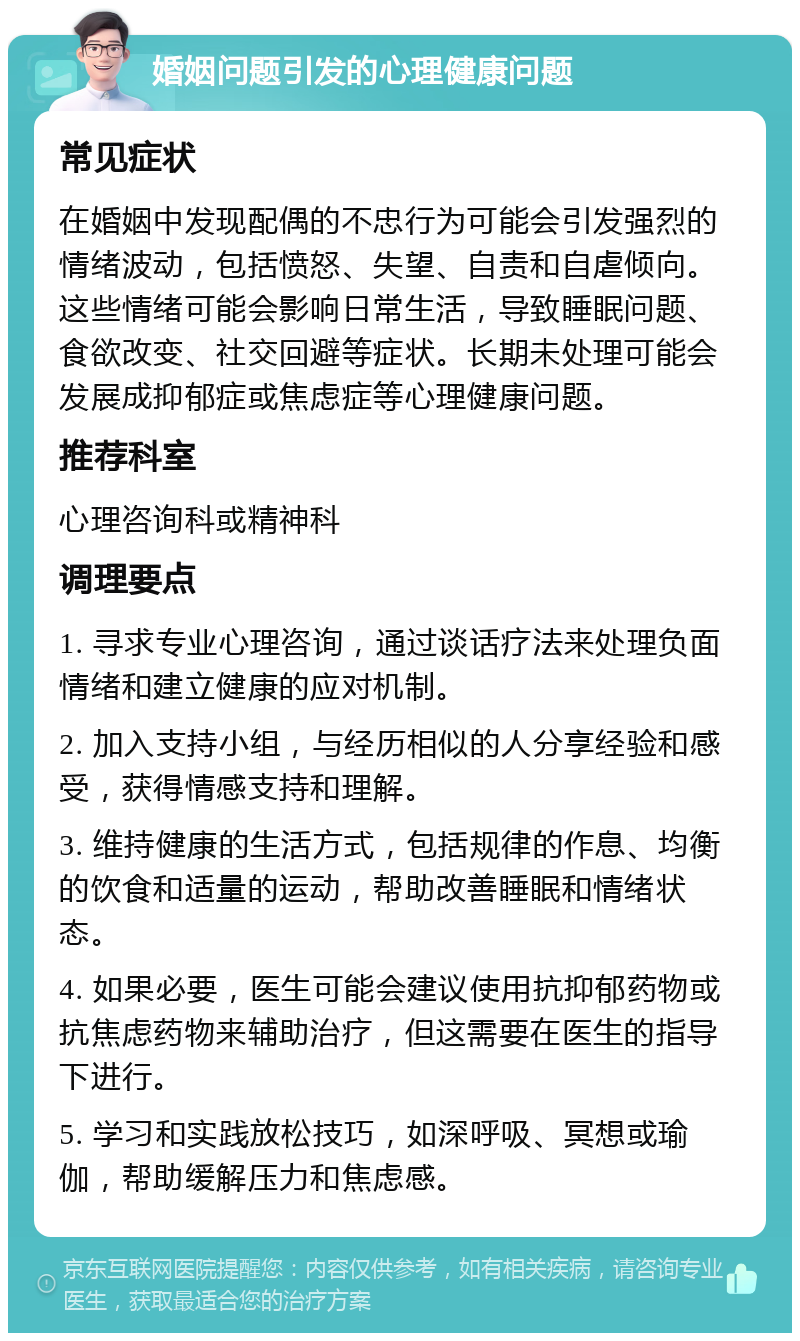 婚姻问题引发的心理健康问题 常见症状 在婚姻中发现配偶的不忠行为可能会引发强烈的情绪波动，包括愤怒、失望、自责和自虐倾向。这些情绪可能会影响日常生活，导致睡眠问题、食欲改变、社交回避等症状。长期未处理可能会发展成抑郁症或焦虑症等心理健康问题。 推荐科室 心理咨询科或精神科 调理要点 1. 寻求专业心理咨询，通过谈话疗法来处理负面情绪和建立健康的应对机制。 2. 加入支持小组，与经历相似的人分享经验和感受，获得情感支持和理解。 3. 维持健康的生活方式，包括规律的作息、均衡的饮食和适量的运动，帮助改善睡眠和情绪状态。 4. 如果必要，医生可能会建议使用抗抑郁药物或抗焦虑药物来辅助治疗，但这需要在医生的指导下进行。 5. 学习和实践放松技巧，如深呼吸、冥想或瑜伽，帮助缓解压力和焦虑感。