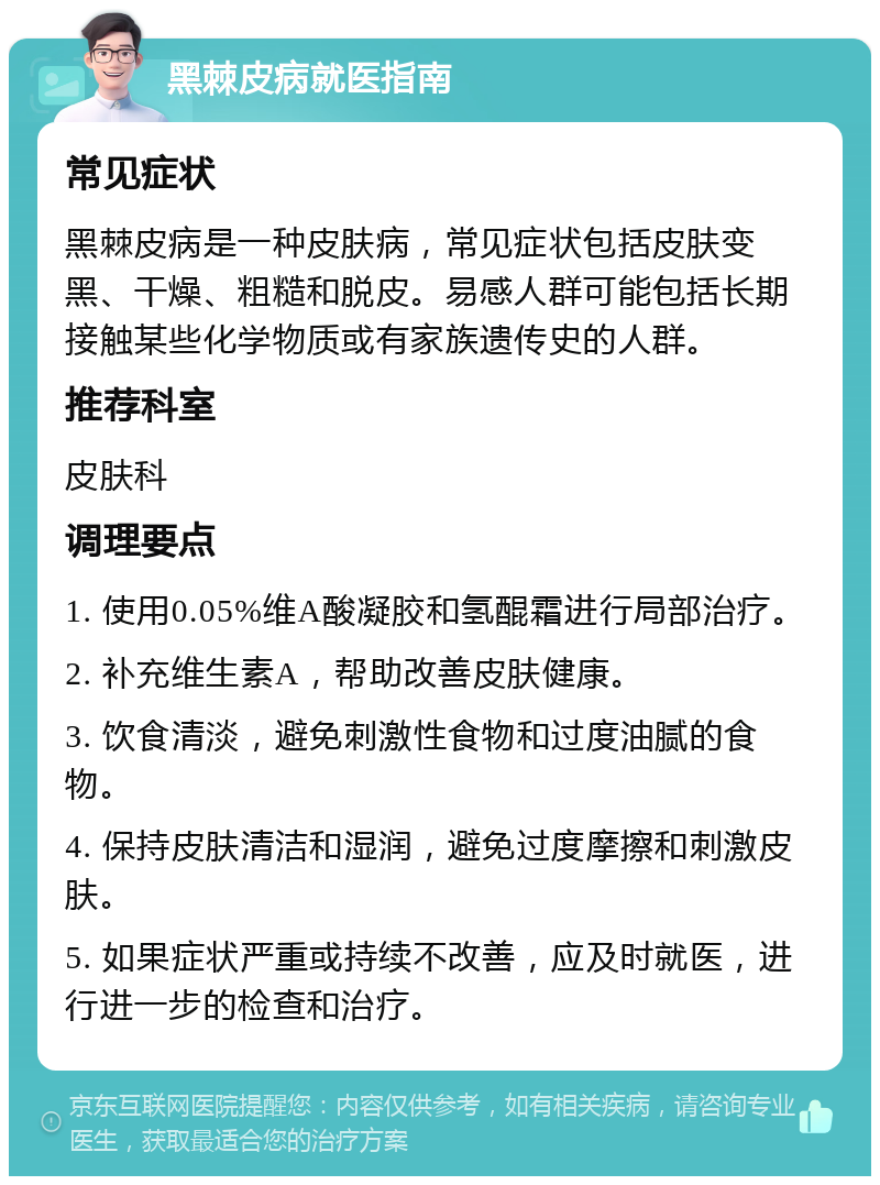 黑棘皮病就医指南 常见症状 黑棘皮病是一种皮肤病，常见症状包括皮肤变黑、干燥、粗糙和脱皮。易感人群可能包括长期接触某些化学物质或有家族遗传史的人群。 推荐科室 皮肤科 调理要点 1. 使用0.05%维A酸凝胶和氢醌霜进行局部治疗。 2. 补充维生素A，帮助改善皮肤健康。 3. 饮食清淡，避免刺激性食物和过度油腻的食物。 4. 保持皮肤清洁和湿润，避免过度摩擦和刺激皮肤。 5. 如果症状严重或持续不改善，应及时就医，进行进一步的检查和治疗。