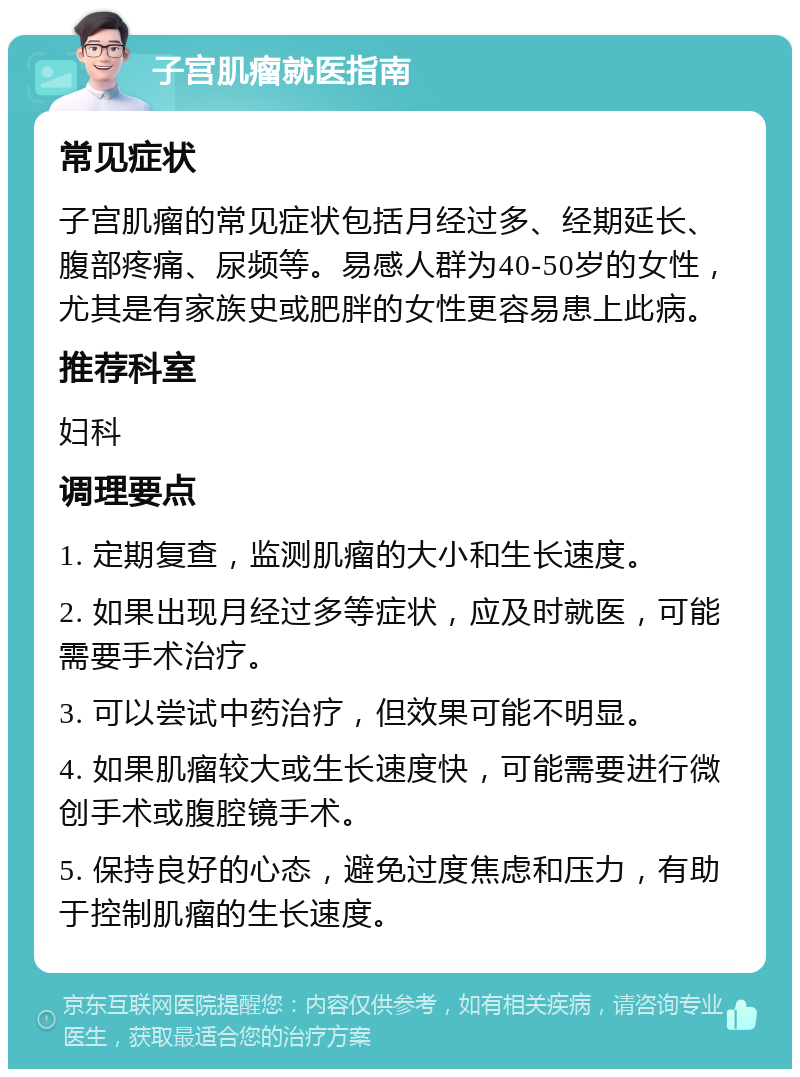 子宫肌瘤就医指南 常见症状 子宫肌瘤的常见症状包括月经过多、经期延长、腹部疼痛、尿频等。易感人群为40-50岁的女性，尤其是有家族史或肥胖的女性更容易患上此病。 推荐科室 妇科 调理要点 1. 定期复查，监测肌瘤的大小和生长速度。 2. 如果出现月经过多等症状，应及时就医，可能需要手术治疗。 3. 可以尝试中药治疗，但效果可能不明显。 4. 如果肌瘤较大或生长速度快，可能需要进行微创手术或腹腔镜手术。 5. 保持良好的心态，避免过度焦虑和压力，有助于控制肌瘤的生长速度。