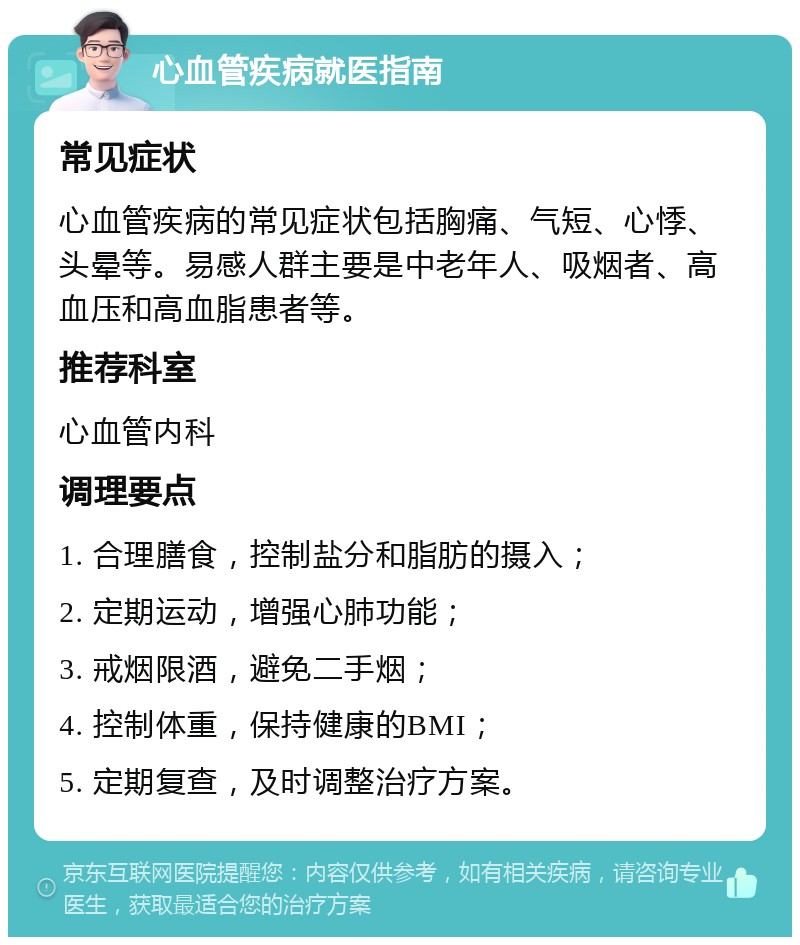 心血管疾病就医指南 常见症状 心血管疾病的常见症状包括胸痛、气短、心悸、头晕等。易感人群主要是中老年人、吸烟者、高血压和高血脂患者等。 推荐科室 心血管内科 调理要点 1. 合理膳食，控制盐分和脂肪的摄入； 2. 定期运动，增强心肺功能； 3. 戒烟限酒，避免二手烟； 4. 控制体重，保持健康的BMI； 5. 定期复查，及时调整治疗方案。