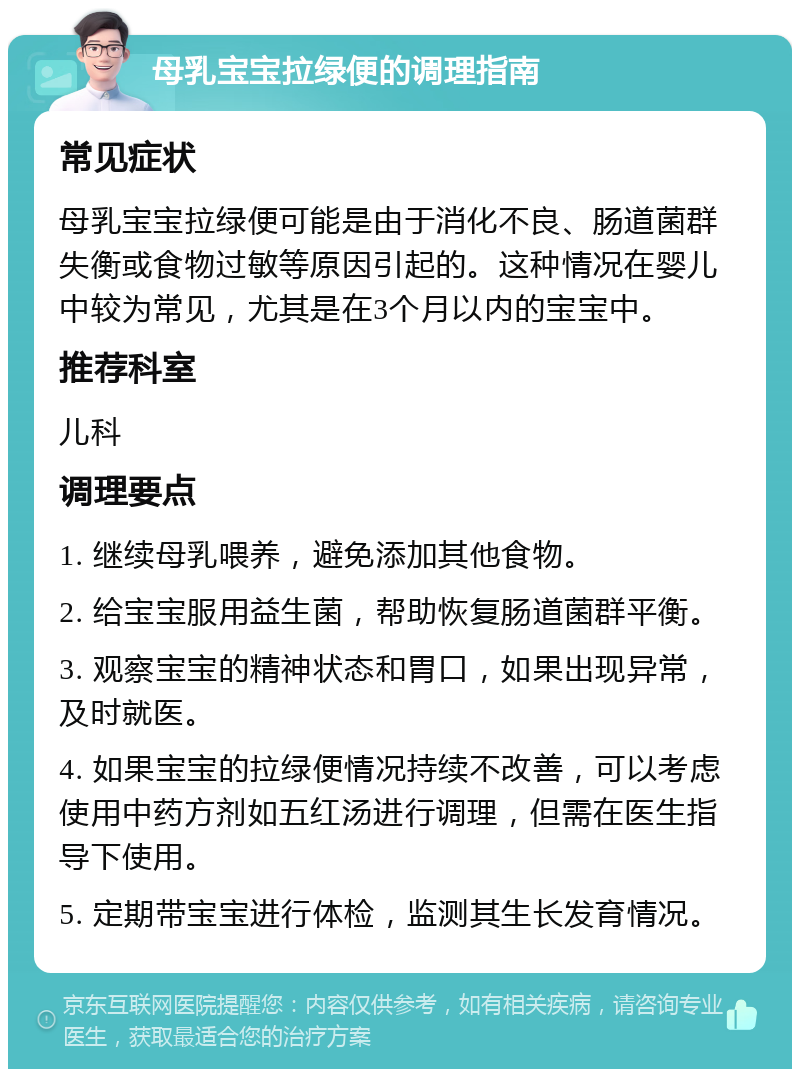 母乳宝宝拉绿便的调理指南 常见症状 母乳宝宝拉绿便可能是由于消化不良、肠道菌群失衡或食物过敏等原因引起的。这种情况在婴儿中较为常见，尤其是在3个月以内的宝宝中。 推荐科室 儿科 调理要点 1. 继续母乳喂养，避免添加其他食物。 2. 给宝宝服用益生菌，帮助恢复肠道菌群平衡。 3. 观察宝宝的精神状态和胃口，如果出现异常，及时就医。 4. 如果宝宝的拉绿便情况持续不改善，可以考虑使用中药方剂如五红汤进行调理，但需在医生指导下使用。 5. 定期带宝宝进行体检，监测其生长发育情况。