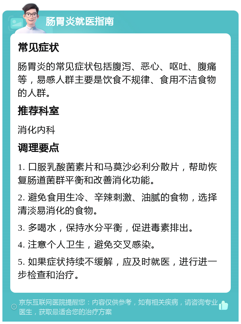 肠胃炎就医指南 常见症状 肠胃炎的常见症状包括腹泻、恶心、呕吐、腹痛等，易感人群主要是饮食不规律、食用不洁食物的人群。 推荐科室 消化内科 调理要点 1. 口服乳酸菌素片和马莫沙必利分散片，帮助恢复肠道菌群平衡和改善消化功能。 2. 避免食用生冷、辛辣刺激、油腻的食物，选择清淡易消化的食物。 3. 多喝水，保持水分平衡，促进毒素排出。 4. 注意个人卫生，避免交叉感染。 5. 如果症状持续不缓解，应及时就医，进行进一步检查和治疗。