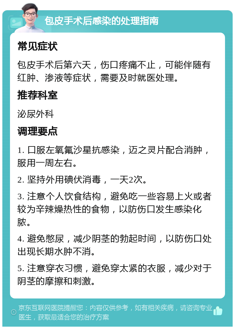 包皮手术后感染的处理指南 常见症状 包皮手术后第六天，伤口疼痛不止，可能伴随有红肿、渗液等症状，需要及时就医处理。 推荐科室 泌尿外科 调理要点 1. 口服左氧氟沙星抗感染，迈之灵片配合消肿，服用一周左右。 2. 坚持外用碘伏消毒，一天2次。 3. 注意个人饮食结构，避免吃一些容易上火或者较为辛辣燥热性的食物，以防伤口发生感染化脓。 4. 避免憋尿，减少阴茎的勃起时间，以防伤口处出现长期水肿不消。 5. 注意穿衣习惯，避免穿太紧的衣服，减少对于阴茎的摩擦和刺激。