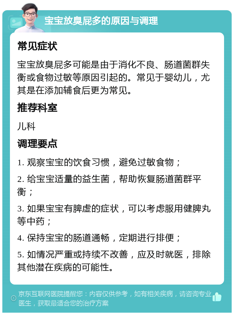 宝宝放臭屁多的原因与调理 常见症状 宝宝放臭屁多可能是由于消化不良、肠道菌群失衡或食物过敏等原因引起的。常见于婴幼儿，尤其是在添加辅食后更为常见。 推荐科室 儿科 调理要点 1. 观察宝宝的饮食习惯，避免过敏食物； 2. 给宝宝适量的益生菌，帮助恢复肠道菌群平衡； 3. 如果宝宝有脾虚的症状，可以考虑服用健脾丸等中药； 4. 保持宝宝的肠道通畅，定期进行排便； 5. 如情况严重或持续不改善，应及时就医，排除其他潜在疾病的可能性。