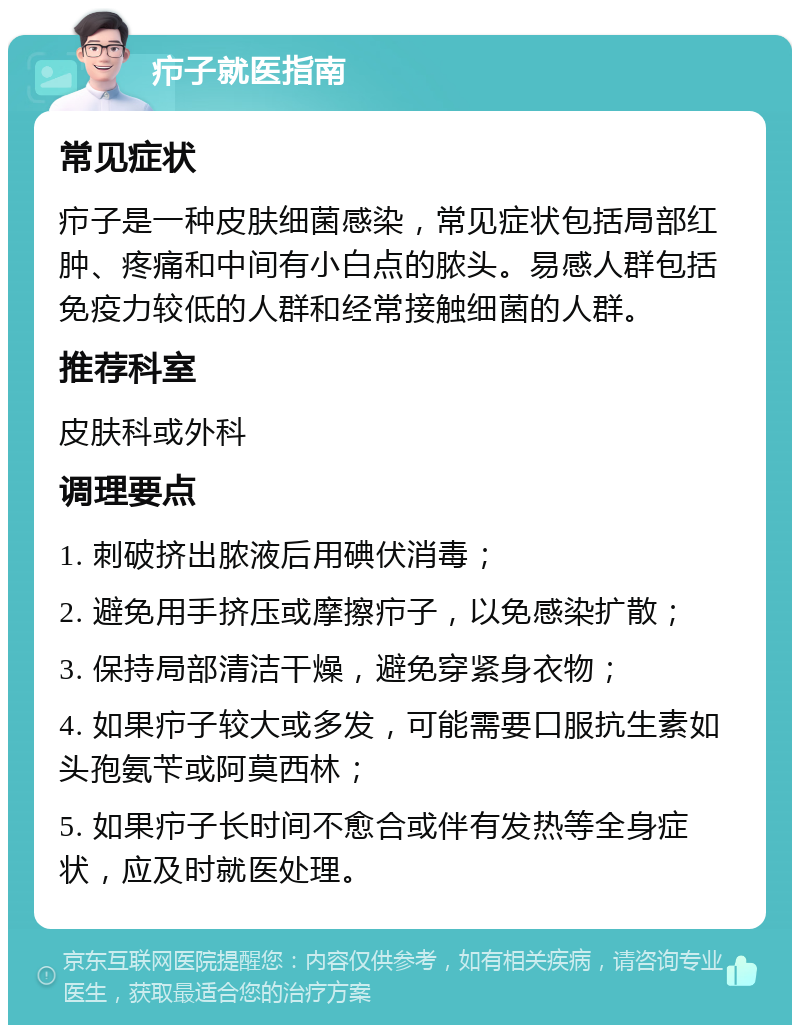 疖子就医指南 常见症状 疖子是一种皮肤细菌感染，常见症状包括局部红肿、疼痛和中间有小白点的脓头。易感人群包括免疫力较低的人群和经常接触细菌的人群。 推荐科室 皮肤科或外科 调理要点 1. 刺破挤出脓液后用碘伏消毒； 2. 避免用手挤压或摩擦疖子，以免感染扩散； 3. 保持局部清洁干燥，避免穿紧身衣物； 4. 如果疖子较大或多发，可能需要口服抗生素如头孢氨苄或阿莫西林； 5. 如果疖子长时间不愈合或伴有发热等全身症状，应及时就医处理。