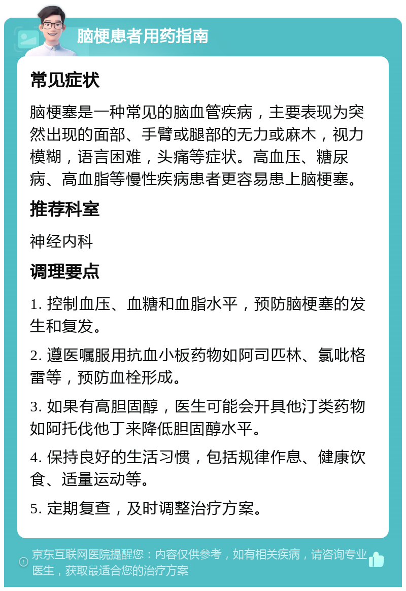 脑梗患者用药指南 常见症状 脑梗塞是一种常见的脑血管疾病，主要表现为突然出现的面部、手臂或腿部的无力或麻木，视力模糊，语言困难，头痛等症状。高血压、糖尿病、高血脂等慢性疾病患者更容易患上脑梗塞。 推荐科室 神经内科 调理要点 1. 控制血压、血糖和血脂水平，预防脑梗塞的发生和复发。 2. 遵医嘱服用抗血小板药物如阿司匹林、氯吡格雷等，预防血栓形成。 3. 如果有高胆固醇，医生可能会开具他汀类药物如阿托伐他丁来降低胆固醇水平。 4. 保持良好的生活习惯，包括规律作息、健康饮食、适量运动等。 5. 定期复查，及时调整治疗方案。