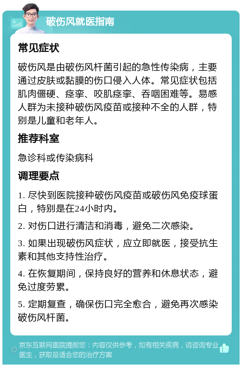 破伤风就医指南 常见症状 破伤风是由破伤风杆菌引起的急性传染病，主要通过皮肤或黏膜的伤口侵入人体。常见症状包括肌肉僵硬、痉挛、咬肌痉挛、吞咽困难等。易感人群为未接种破伤风疫苗或接种不全的人群，特别是儿童和老年人。 推荐科室 急诊科或传染病科 调理要点 1. 尽快到医院接种破伤风疫苗或破伤风免疫球蛋白，特别是在24小时内。 2. 对伤口进行清洁和消毒，避免二次感染。 3. 如果出现破伤风症状，应立即就医，接受抗生素和其他支持性治疗。 4. 在恢复期间，保持良好的营养和休息状态，避免过度劳累。 5. 定期复查，确保伤口完全愈合，避免再次感染破伤风杆菌。