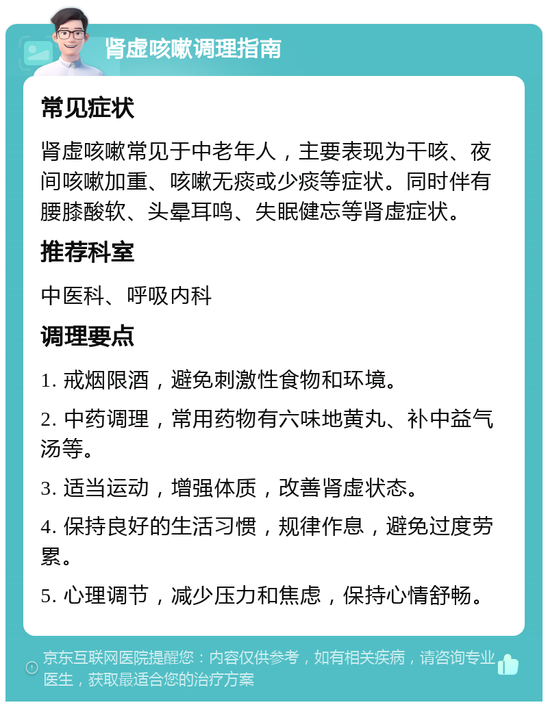 肾虚咳嗽调理指南 常见症状 肾虚咳嗽常见于中老年人，主要表现为干咳、夜间咳嗽加重、咳嗽无痰或少痰等症状。同时伴有腰膝酸软、头晕耳鸣、失眠健忘等肾虚症状。 推荐科室 中医科、呼吸内科 调理要点 1. 戒烟限酒，避免刺激性食物和环境。 2. 中药调理，常用药物有六味地黄丸、补中益气汤等。 3. 适当运动，增强体质，改善肾虚状态。 4. 保持良好的生活习惯，规律作息，避免过度劳累。 5. 心理调节，减少压力和焦虑，保持心情舒畅。