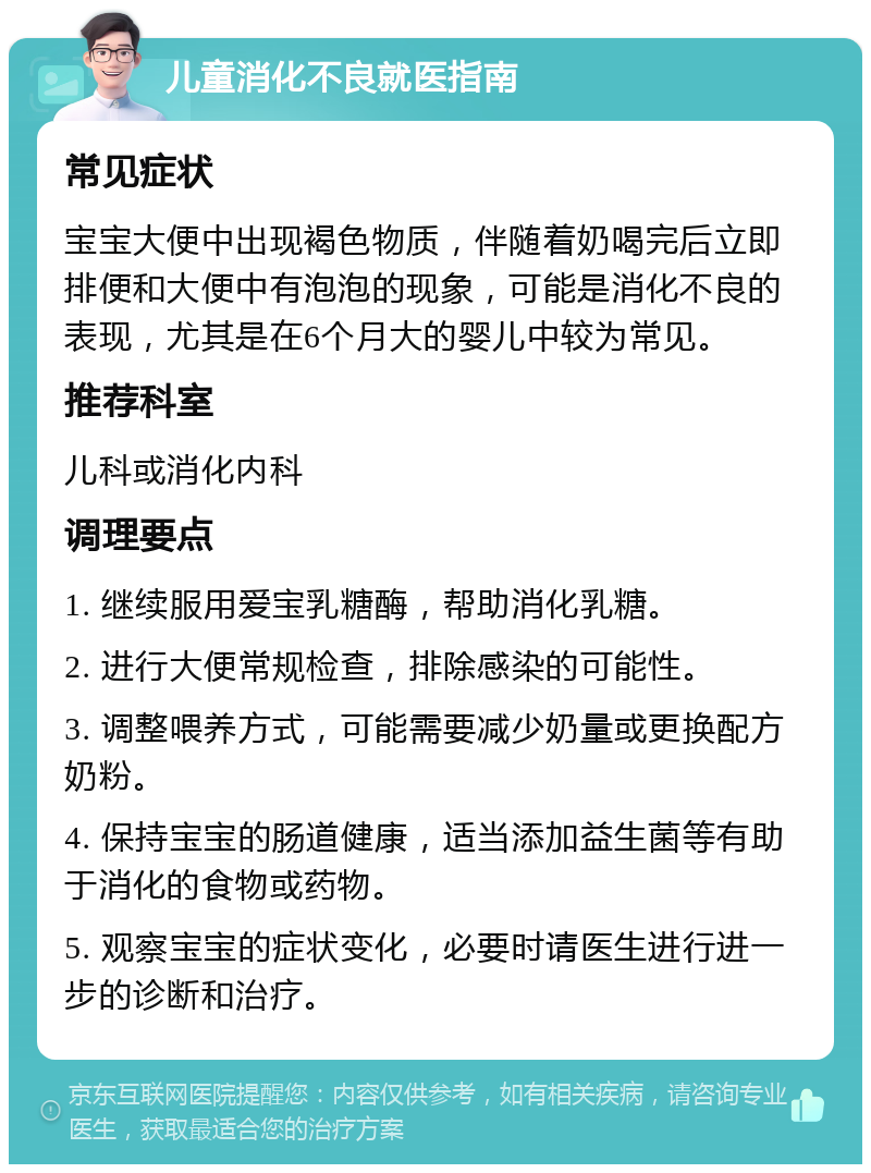 儿童消化不良就医指南 常见症状 宝宝大便中出现褐色物质，伴随着奶喝完后立即排便和大便中有泡泡的现象，可能是消化不良的表现，尤其是在6个月大的婴儿中较为常见。 推荐科室 儿科或消化内科 调理要点 1. 继续服用爱宝乳糖酶，帮助消化乳糖。 2. 进行大便常规检查，排除感染的可能性。 3. 调整喂养方式，可能需要减少奶量或更换配方奶粉。 4. 保持宝宝的肠道健康，适当添加益生菌等有助于消化的食物或药物。 5. 观察宝宝的症状变化，必要时请医生进行进一步的诊断和治疗。